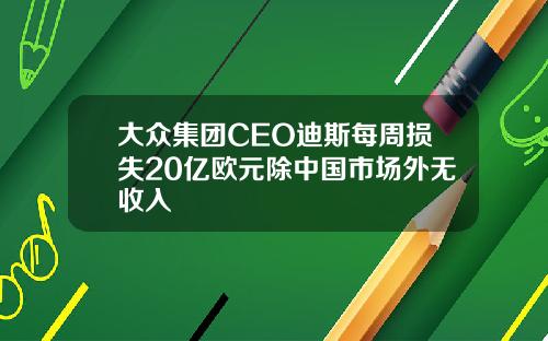 大众集团CEO迪斯每周损失20亿欧元除中国市场外无收入