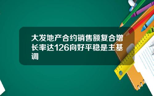 大发地产合约销售额复合增长率达126向好平稳是主基调