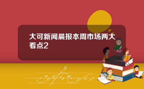 大可新闻晨报本周市场两大看点2
