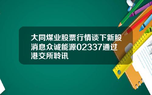 大同煤业股票行情谈下新股消息众诚能源02337通过港交所聆讯