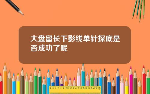 大盘留长下影线单针探底是否成功了呢