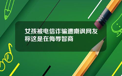 女孩被电信诈骗遭嘲讽网友称这是在侮辱智商