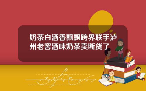 奶茶白酒香飘飘跨界联手泸州老窖酒味奶茶卖断货了