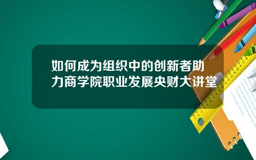 如何成为组织中的创新者助力商学院职业发展央财大讲堂