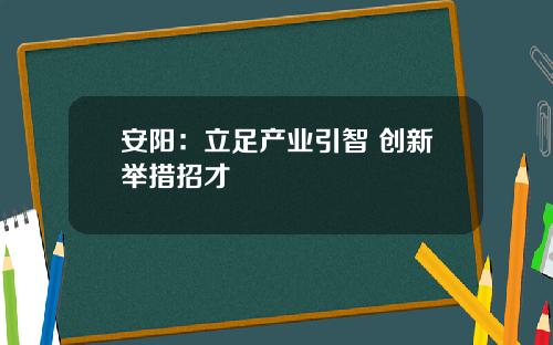 安阳:立足产业引智 创新举措招才