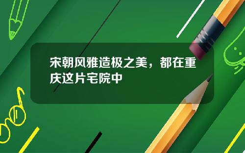 宋朝风雅造极之美,都在重庆这片宅院中