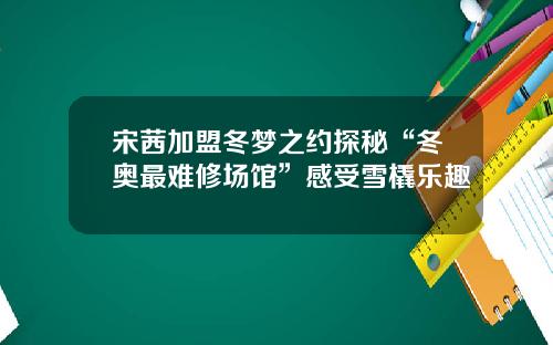 宋茜加盟冬梦之约探秘“冬奥最难修场馆”感受雪橇乐趣