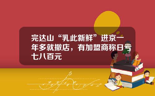 完达山“乳此新鲜”进京一年多就撤店,有加盟商称日亏七八百元