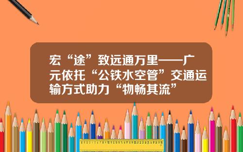 宏“途”致远通万里——广元依托“公铁水空管”交通运输方式助力“物畅其流”