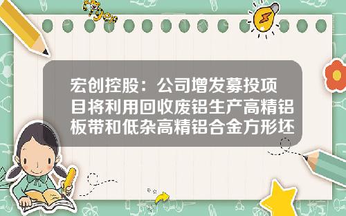 宏创控股:公司增发募投项目将利用回收废铝生产高精铝板带和低杂高精铝合金方形坯料,已取得多项知识产权成果