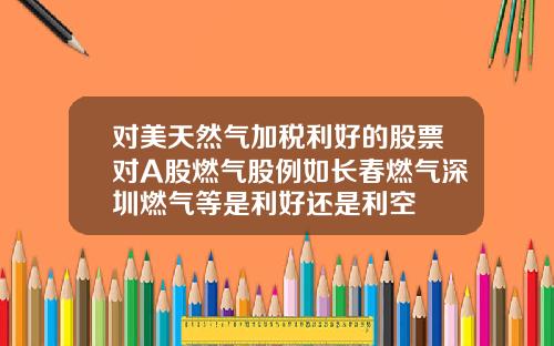 对美天然气加税利好的股票对A股燃气股例如长春燃气深圳燃气等是利好还是利空