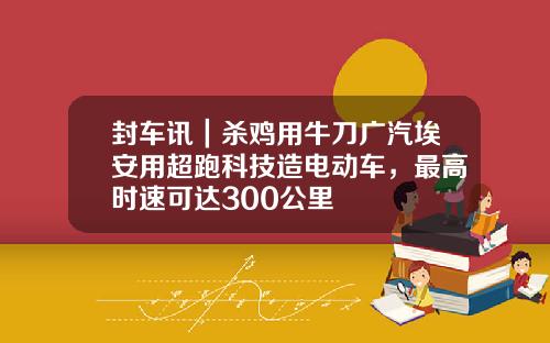 封车讯｜杀鸡用牛刀广汽埃安用超跑科技造电动车，最高时速可达300公里