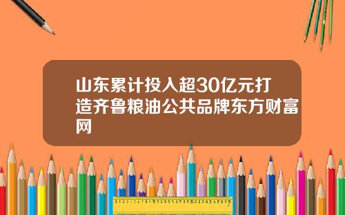 山东累计投入超30亿元打造齐鲁粮油公共品牌东方财富网