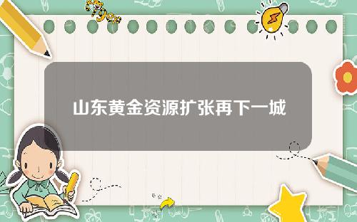 山东黄金资源扩张再下一城
