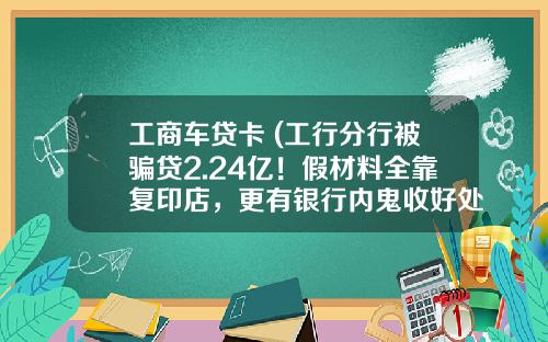 工商车贷卡 (工行分行被骗贷2.24亿!假材料全靠复印店,更有银行内鬼收好处费,起步价1000元)_1