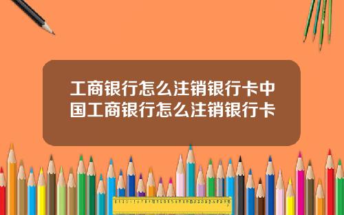 工商银行怎么注销银行卡中国工商银行怎么注销银行卡