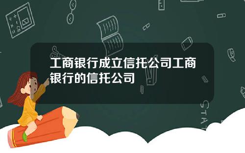 工商银行成立信托公司工商银行的信托公司
