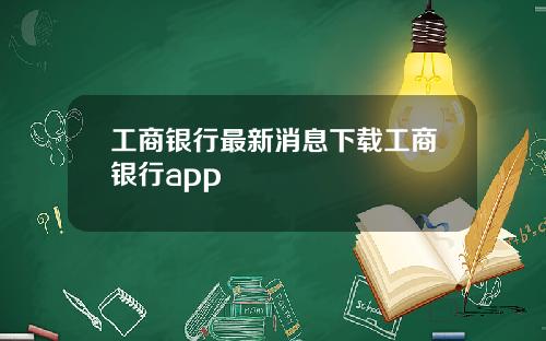 工商银行最新消息下载工商银行app