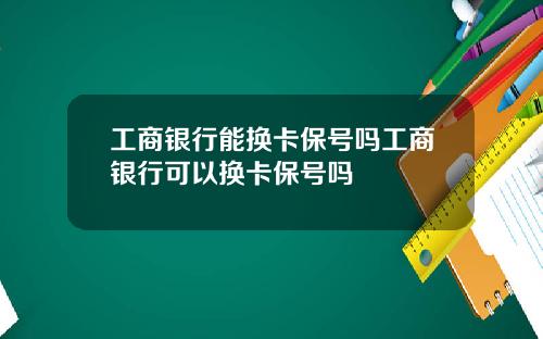 工商银行能换卡保号吗工商银行可以换卡保号吗