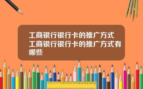 工商银行银行卡的推广方式工商银行银行卡的推广方式有哪些