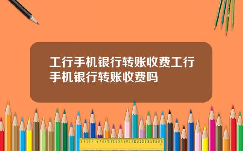 工行手机银行转账收费工行手机银行转账收费吗