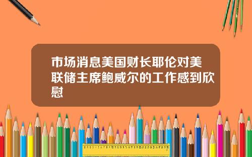 市场消息美国财长耶伦对美联储主席鲍威尔的工作感到欣慰