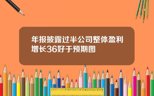 年报披露过半公司整体盈利增长36好于预期图