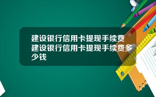 建设银行信用卡提现手续费建设银行信用卡提现手续费多少钱