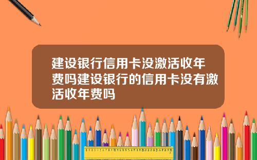 建设银行信用卡没激活收年费吗建设银行的信用卡没有激活收年费吗