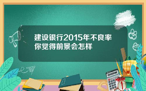 建设银行2015年不良率你觉得前景会怎样