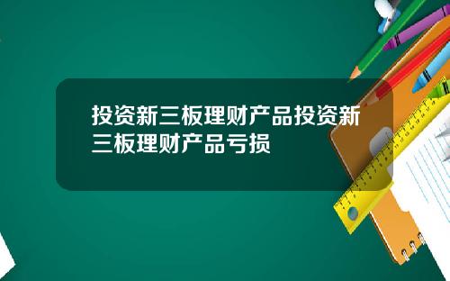 投资新三板理财产品投资新三板理财产品亏损