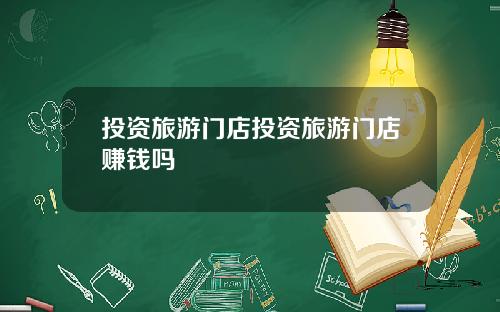 投资旅游门店投资旅游门店赚钱吗