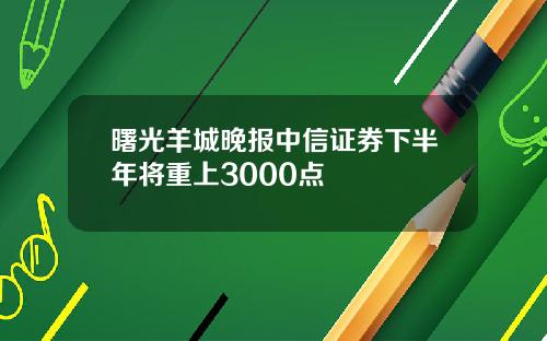 曙光羊城晚报中信证券下半年将重上3000点