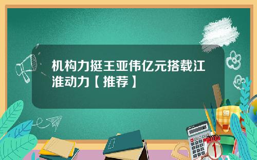 机构力挺王亚伟亿元搭载江淮动力【推荐】