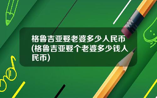 格鲁吉亚娶老婆多少人民币(格鲁吉亚娶个老婆多少钱人民币)