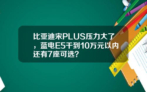 比亚迪宋PLUS压力大了,蓝电E5干到10万元以内还有7座可选?