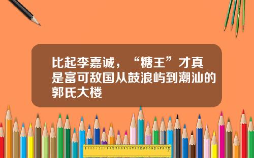 比起李嘉诚,“糖王”才真是富可敌国从鼓浪屿到潮汕的郭氏大楼