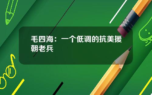 毛四海：一个低调的抗美援朝老兵