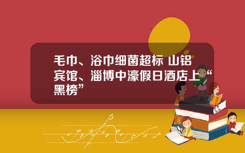 毛巾、浴巾细菌超标 山铝宾馆、淄博中濠假日酒店上“黑榜”