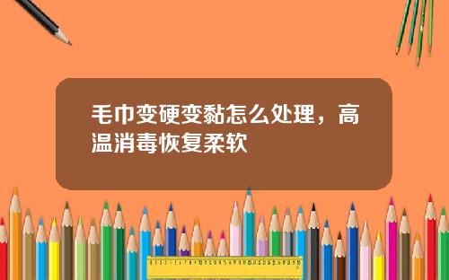 毛巾变硬变黏怎么处理，高温消毒恢复柔软