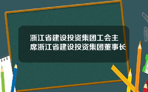 浙江省建设投资集团工会主席浙江省建设投资集团董事长
