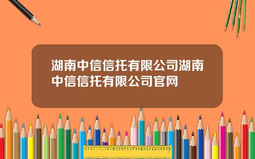 湖南中信信托有限公司湖南中信信托有限公司官网