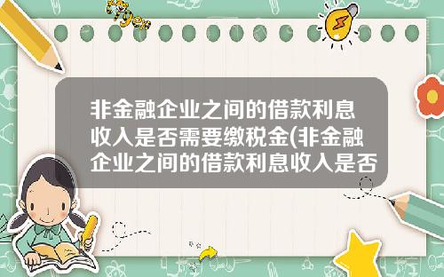 非金融企业之间的借款利息收入是否需要缴税金(非金融企业之间的借款利息收入是否需要缴税确认)