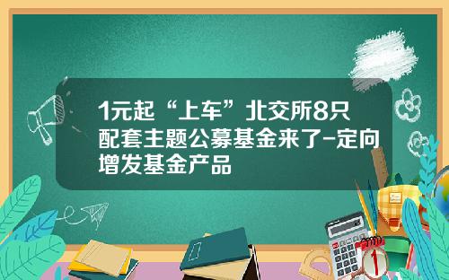 1元起“上车”北交所8只配套主题公募基金来了-定向增发基金产品