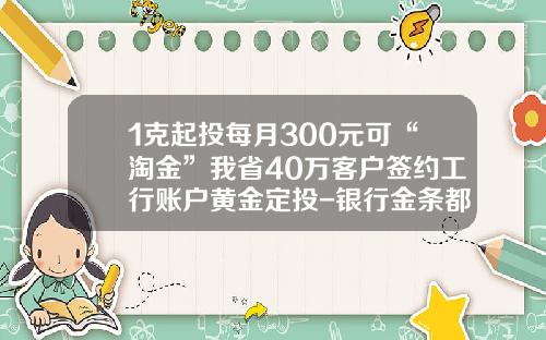 1克起投每月300元可“淘金”我省40万客户签约工行账户黄金定投-银行金条都有多少克的