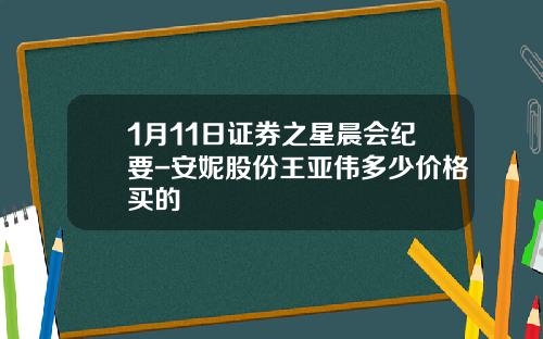 1月11日证券之星晨会纪要-安妮股份王亚伟多少价格买的
