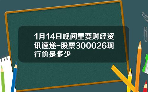 1月14日晚间重要财经资讯速递-股票300026现行价是多少