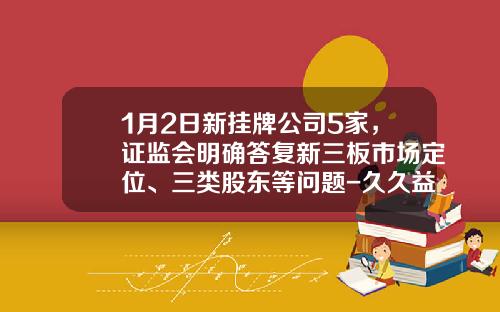 1月2日新挂牌公司5家，证监会明确答复新三板市场定位、三类股东等问题-久久益基金