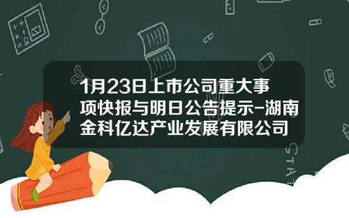 1月23日上市公司重大事项快报与明日公告提示-湖南金科亿达产业发展有限公司