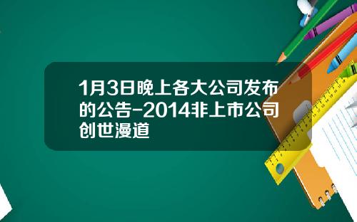 1月3日晚上各大公司发布的公告-2014非上市公司创世漫道